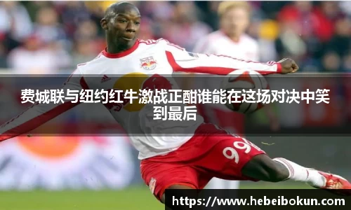 费城联与纽约红牛激战正酣谁能在这场对决中笑到最后